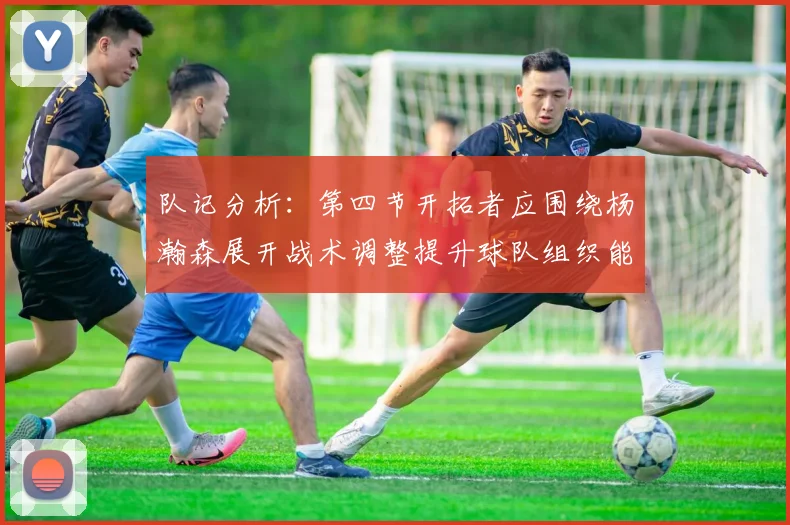 队记分析：第四节开拓者应围绕杨瀚森展开战术调整提升球队组织能力
