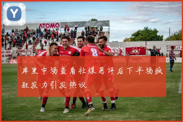库里中场查看社媒恶评后下半场疯狂发力引发热议