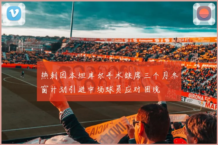 热刺因本坦库尔手术缺席三个月冬窗计划引进中场球员应对困境