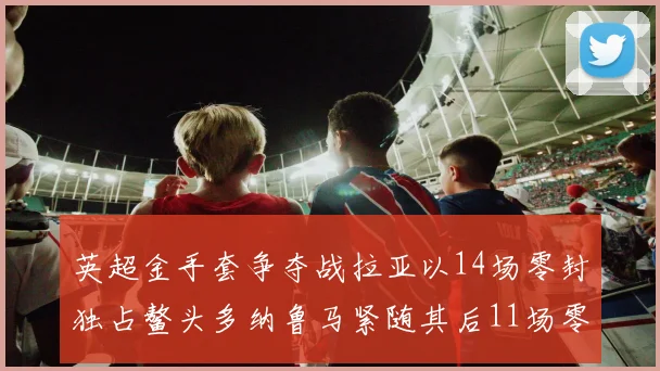 英超金手套争夺战拉亚以14场零封独占鳌头多纳鲁马紧随其后11场零封