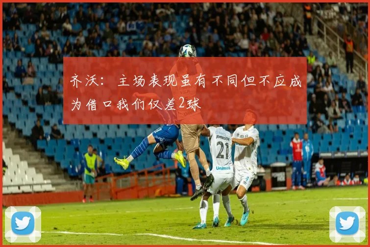 齐沃：主场表现虽有不同但不应成为借口我们仅差2球