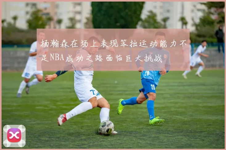 杨瀚森在场上表现笨拙运动能力不足NBA成功之路面临巨大挑战
