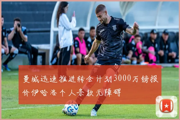 曼城迅速推进转会计划3000万镑报价伊哈洛个人条款无障碍