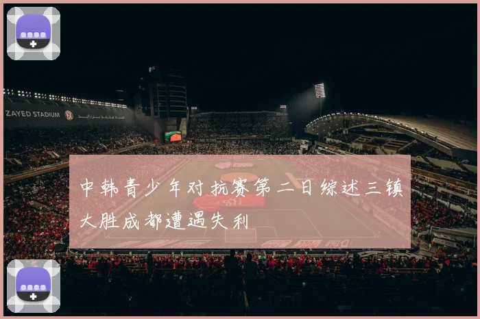 中韩青少年对抗赛第二日综述三镇大胜成都遭遇失利