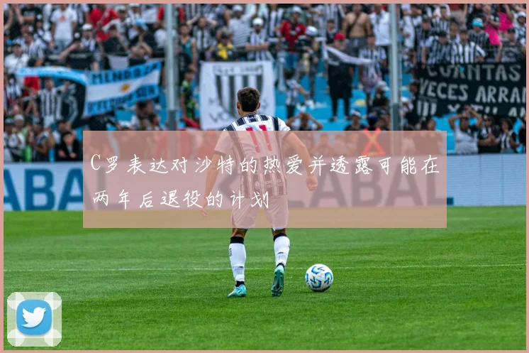 C罗表达对沙特的热爱并透露可能在两年后退役的计划