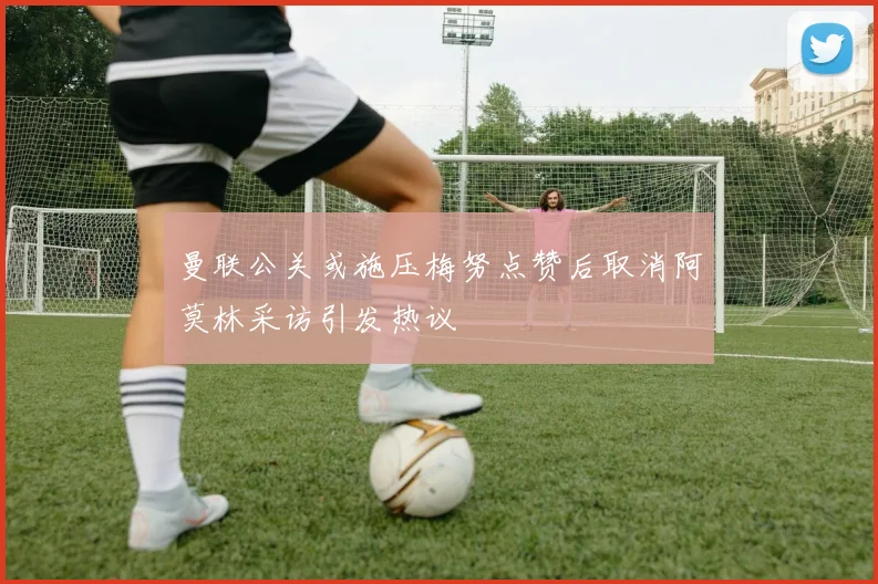 曼联公关或施压梅努点赞后取消阿莫林采访引发热议