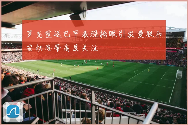 罗克重返巴甲表现抢眼引发曼联和安切洛蒂高度关注