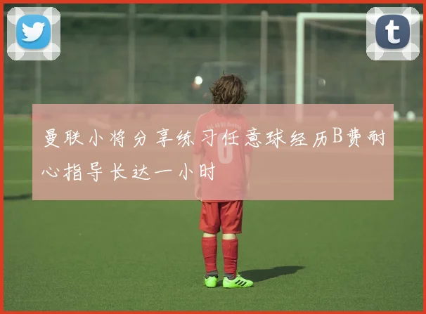 曼联小将分享练习任意球经历B费耐心指导长达一小时
