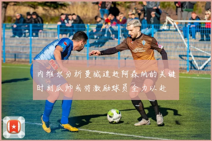 内维尔分析曼城追赶阿森纳的关键时刻瓜帅或将激励球员全力以赴