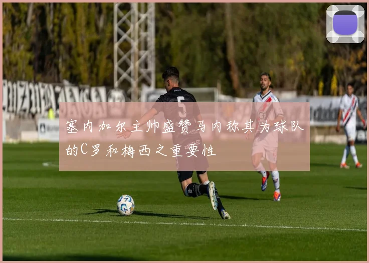 塞内加尔主帅盛赞马内称其为球队的C罗和梅西之重要性