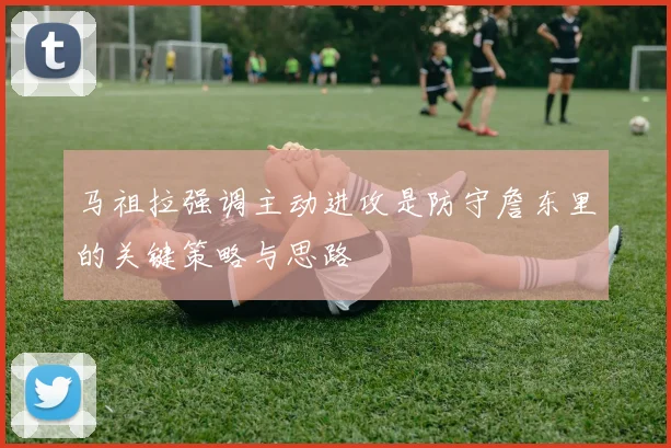 马祖拉强调主动进攻是防守詹东里的关键策略与思路