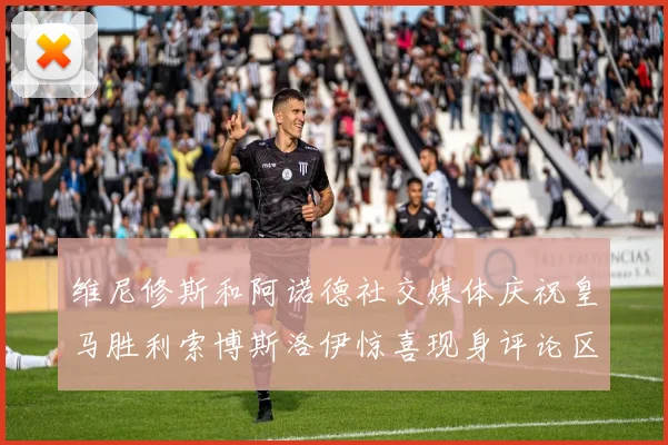 维尼修斯和阿诺德社交媒体庆祝皇马胜利索博斯洛伊惊喜现身评论区互动