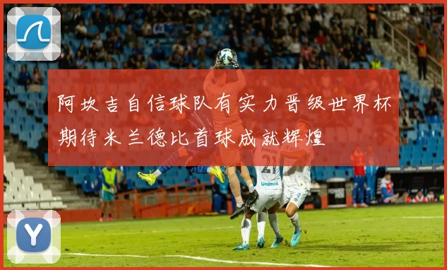 阿坎吉自信球队有实力晋级世界杯期待米兰德比首球成就辉煌
