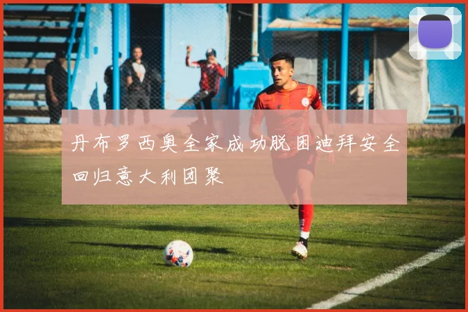 丹布罗西奥全家成功脱困迪拜安全回归意大利团聚