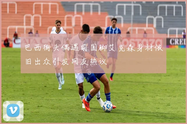 巴西街头偶遇前国脚艾克森身材依旧出众引发网友热议