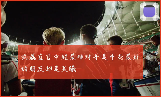 武磊直言中超最难对手是申花最好的朋友却是吴曦