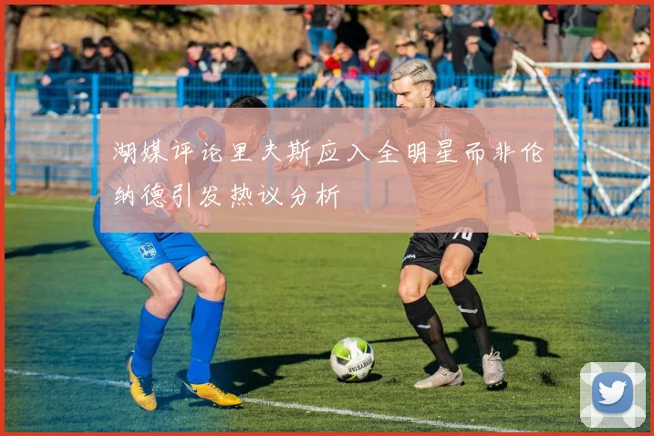 湖媒评论里夫斯应入全明星而非伦纳德引发热议分析