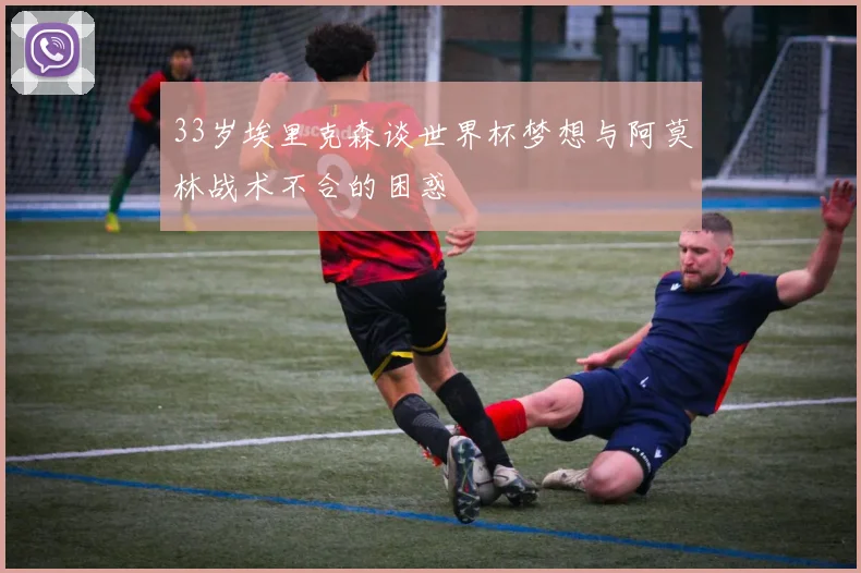33岁埃里克森谈世界杯梦想与阿莫林战术不合的困惑