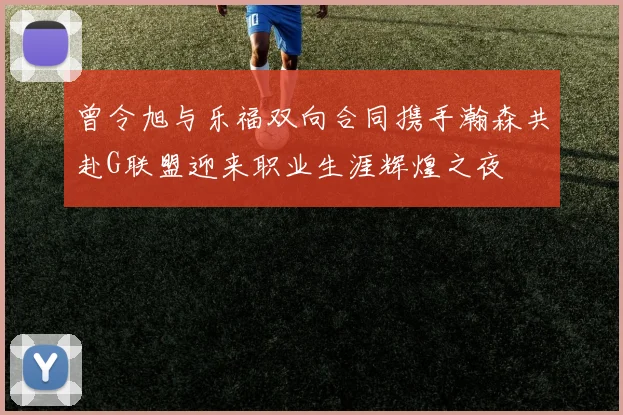 曾令旭与乐福双向合同携手瀚森共赴G联盟迎来职业生涯辉煌之夜