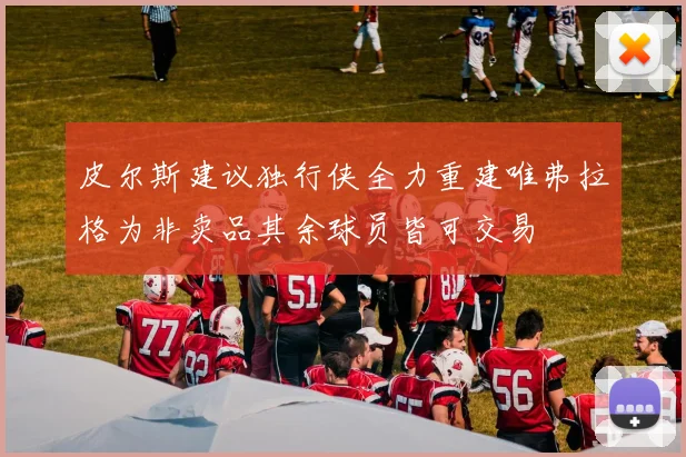 皮尔斯建议独行侠全力重建唯弗拉格为非卖品其余球员皆可交易