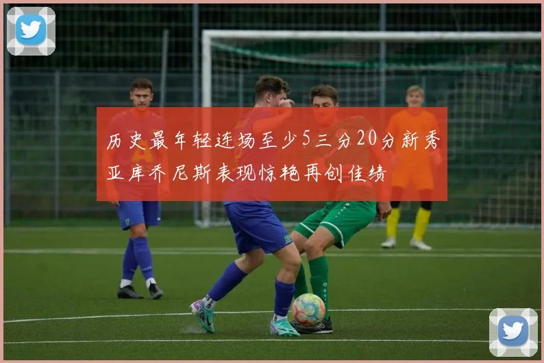 历史最年轻连场至少5三分20分新秀亚库乔尼斯表现惊艳再创佳绩