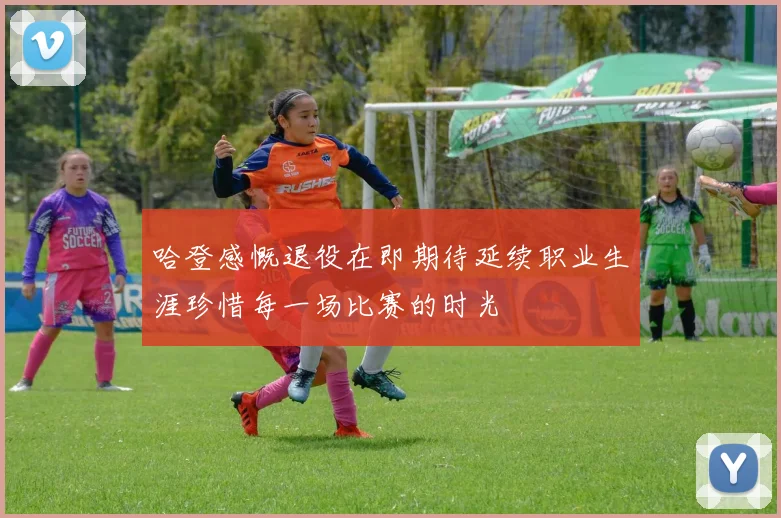 哈登感慨退役在即期待延续职业生涯珍惜每一场比赛的时光