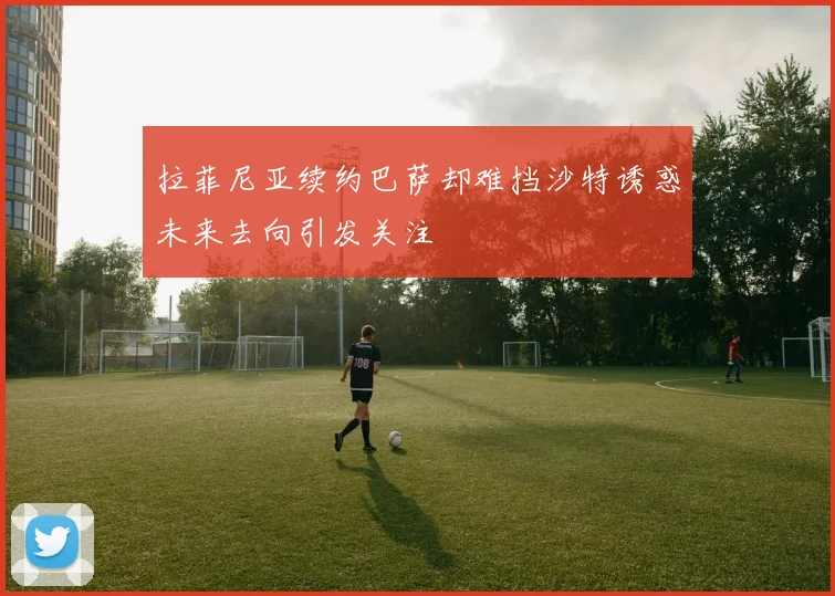 拉菲尼亚续约巴萨却难挡沙特诱惑未来去向引发关注