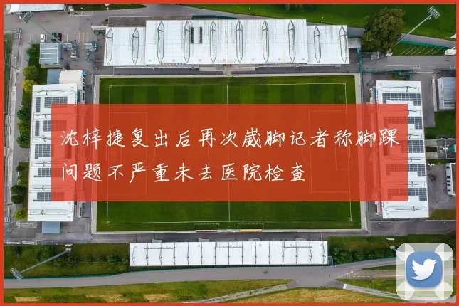 沈梓捷复出后再次崴脚记者称脚踝问题不严重未去医院检查
