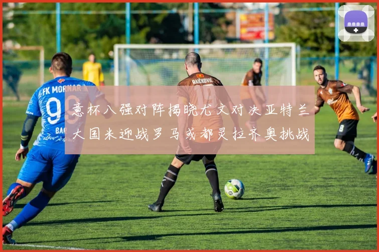 意杯八强对阵揭晓尤文对决亚特兰大国米迎战罗马或都灵拉齐奥挑战博人