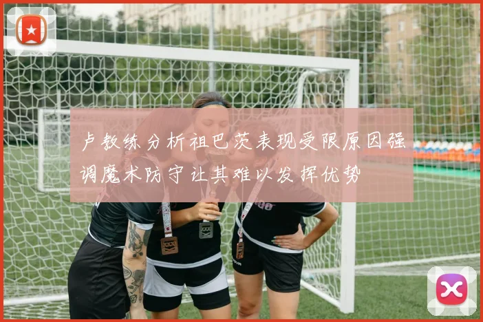 卢教练分析祖巴茨表现受限原因强调魔术防守让其难以发挥优势