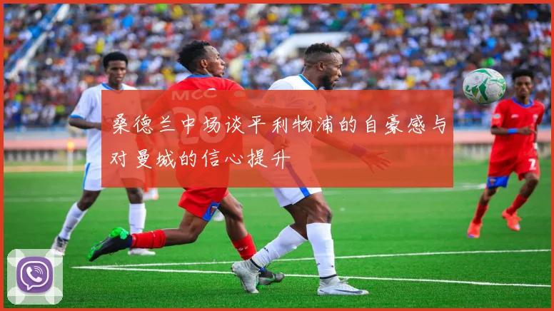 桑德兰中场谈平利物浦的自豪感与对曼城的信心提升
