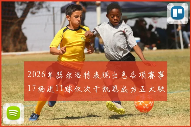 2026年瑟尔洛特表现出色各项赛事17场进11球仅次于凯恩成为五大联赛新星