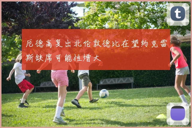 厄德高复出北伦敦德比在望约克雷斯缺席可能性增大